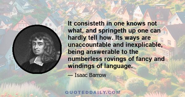 It consisteth in one knows not what, and springeth up one can hardly tell how. Its ways are unaccountable and inexplicable, being answerable to the numberless rovings of fancy and windings of language.