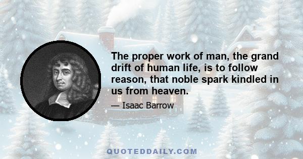 The proper work of man, the grand drift of human life, is to follow reason, that noble spark kindled in us from heaven.