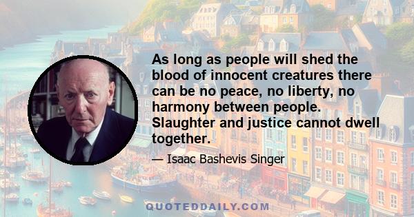 As long as people will shed the blood of innocent creatures there can be no peace, no liberty, no harmony between people. Slaughter and justice cannot dwell together.