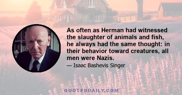 As often as Herman had witnessed the slaughter of animals and fish, he always had the same thought: in their behavior toward creatures, all men were Nazis.