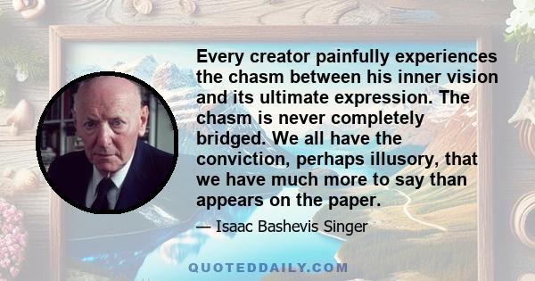 Every creator painfully experiences the chasm between his inner vision and its ultimate expression. The chasm is never completely bridged. We all have the conviction, perhaps illusory, that we have much more to say than 