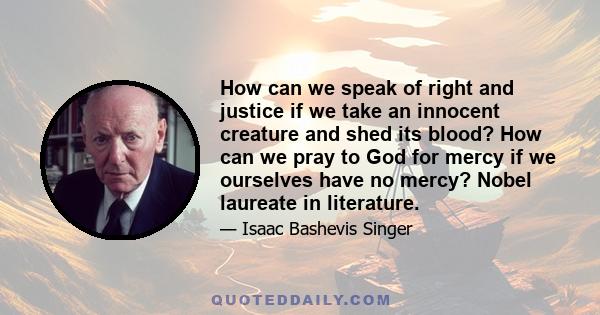 How can we speak of right and justice if we take an innocent creature and shed its blood? How can we pray to God for mercy if we ourselves have no mercy? Nobel laureate in literature.