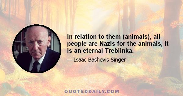 In relation to them (animals), all people are Nazis for the animals, it is an eternal Treblinka.