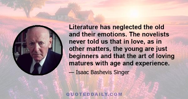 Literature has neglected the old and their emotions. The novelists never told us that in love, as in other matters, the young are just beginners and that the art of loving matures with age and experience.