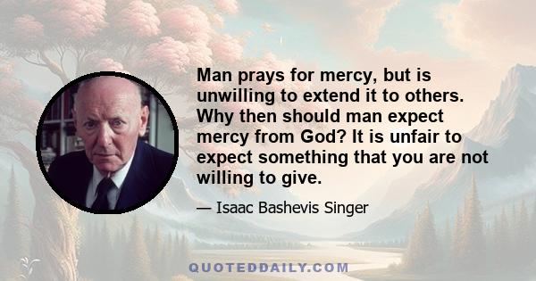 Man prays for mercy, but is unwilling to extend it to others. Why then should man expect mercy from God? It is unfair to expect something that you are not willing to give.