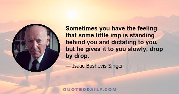 Sometimes you have the feeling that some little imp is standing behind you and dictating to you, but he gives it to you slowly, drop by drop.