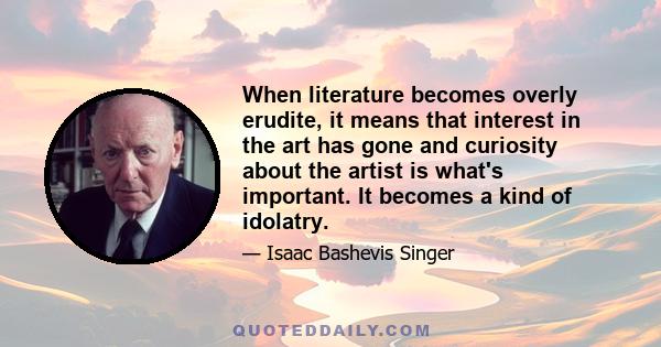 When literature becomes overly erudite, it means that interest in the art has gone and curiosity about the artist is what's important. It becomes a kind of idolatry.