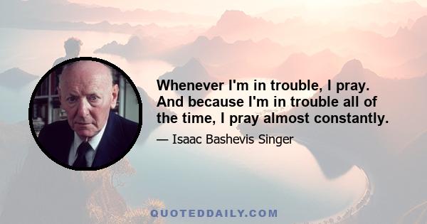 Whenever I'm in trouble, I pray. And because I'm in trouble all of the time, I pray almost constantly.