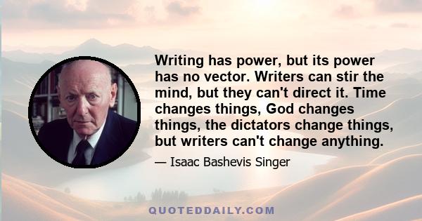 Writing has power, but its power has no vector. Writers can stir the mind, but they can't direct it. Time changes things, God changes things, the dictators change things, but writers can't change anything.