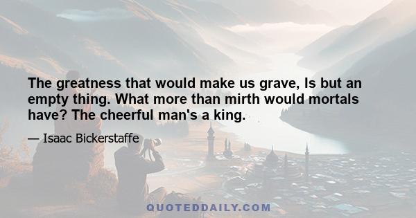 The greatness that would make us grave, Is but an empty thing. What more than mirth would mortals have? The cheerful man's a king.