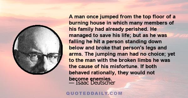 A man once jumped from the top floor of a burning house in which many members of his family had already perished. He managed to save his life; but as he was falling he hit a person standing down below and broke that