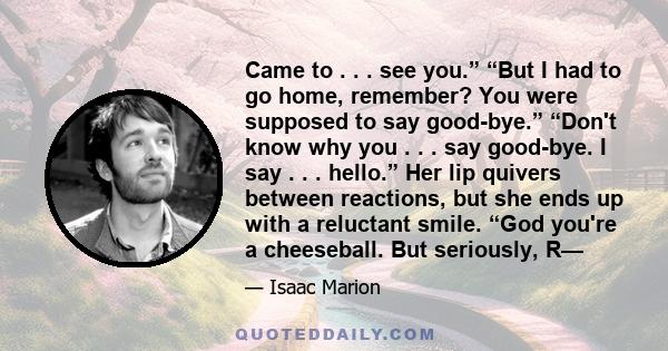 Came to . . . see you.” “But I had to go home, remember? You were supposed to say good-bye.” “Don't know why you . . . say good-bye. I say . . . hello.” Her lip quivers between reactions, but she ends up with a