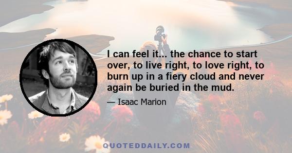 I can feel it... the chance to start over, to live right, to love right, to burn up in a fiery cloud and never again be buried in the mud.