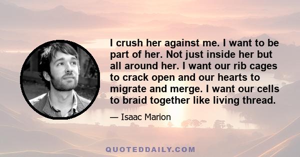 I crush her against me. I want to be part of her. Not just inside her but all around her. I want our rib cages to crack open and our hearts to migrate and merge. I want our cells to braid together like living thread.