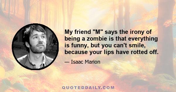 My friend M says the irony of being a zombie is that everything is funny, but you can't smile, because your lips have rotted off.