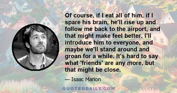 Of course, if I eat all of him, if I spare his brain, he'll rise up and follow me back to the airport, and that might make feel better. I'll introduce him to everyone, and maybe we'll stand around and groan for a while. 