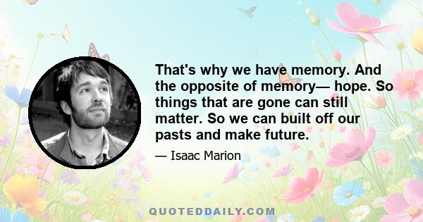 That's why we have memory. And the opposite of memory— hope. So things that are gone can still matter. So we can built off our pasts and make future.