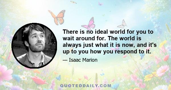 There is no ideal world for you to wait around for. The world is always just what it is now, and it's up to you how you respond to it.