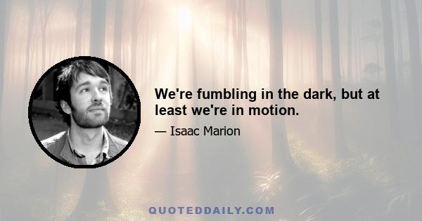 We're fumbling in the dark, but at least we're in motion.