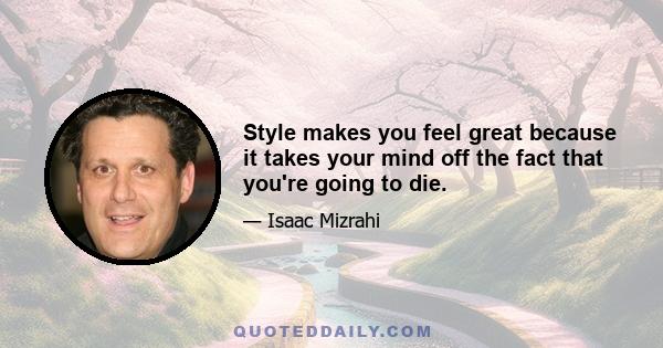 Style makes you feel great because it takes your mind off the fact that you're going to die.