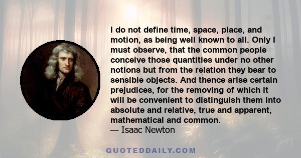 I do not define time, space, place, and motion, as being well known to all. Only I must observe, that the common people conceive those quantities under no other notions but from the relation they bear to sensible