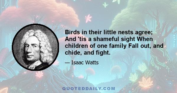 Birds in their little nests agree; And 'tis a shameful sight When children of one family Fall out, and chide, and fight.