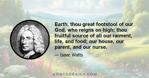 Earth, thou great footstool of our God, who reigns on high; thou fruitful source of all our raiment, life, and food; our house, our parent, and our nurse.