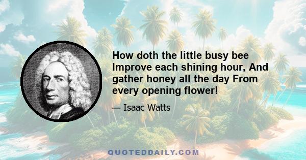 How doth the little busy bee Improve each shining hour, And gather honey all the day From every opening flower!