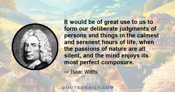 It would be of great use to us to form our deliberate judgments of persons and things in the calmest and serenest hours of life, when the passions of nature are all silent, and the mind enjoys its most perfect composure.