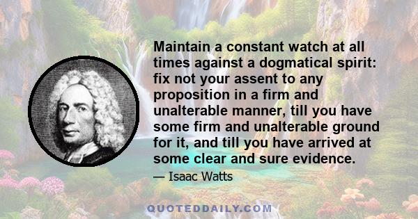 Maintain a constant watch at all times against a dogmatical spirit: fix not your assent to any proposition in a firm and unalterable manner, till you have some firm and unalterable ground for it, and till you have