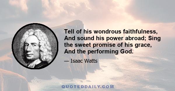 Tell of his wondrous faithfulness, And sound his power abroad; Sing the sweet promise of his grace, And the performing God.