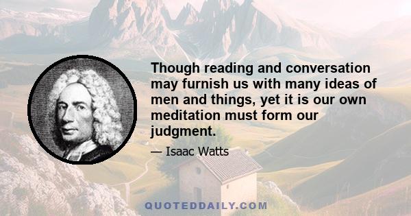 Though reading and conversation may furnish us with many ideas of men and things, yet it is our own meditation must form our judgment.