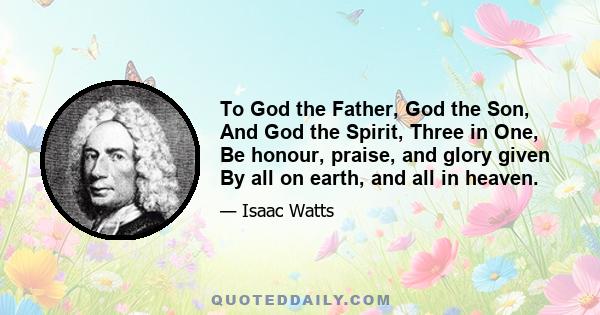 To God the Father, God the Son, And God the Spirit, Three in One, Be honour, praise, and glory given By all on earth, and all in heaven.