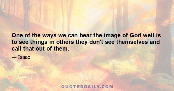 One of the ways we can bear the image of God well is to see things in others they don't see themselves and call that out of them.