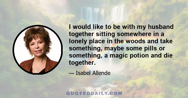 I would like to be with my husband together sitting somewhere in a lonely place in the woods and take something, maybe some pills or something, a magic potion and die together.