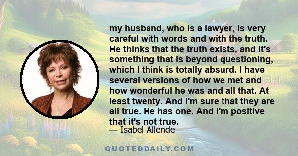 my husband, who is a lawyer, is very careful with words and with the truth. He thinks that the truth exists, and it's something that is beyond questioning, which I think is totally absurd. I have several versions of how 