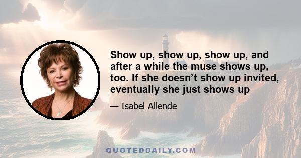 Show up, show up, show up, and after a while the muse shows up, too. If she doesn’t show up invited, eventually she just shows up