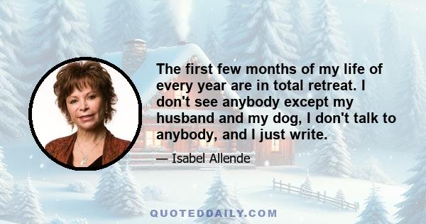 The first few months of my life of every year are in total retreat. I don't see anybody except my husband and my dog, I don't talk to anybody, and I just write.