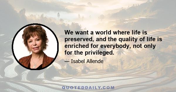 We want a world where life is preserved, and the quality of life is enriched for everybody, not only for the privileged.