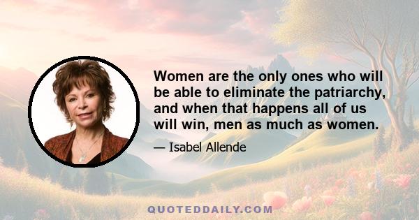 Women are the only ones who will be able to eliminate the patriarchy, and when that happens all of us will win, men as much as women.