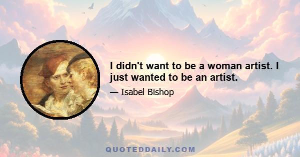 I didn't want to be a woman artist. I just wanted to be an artist.