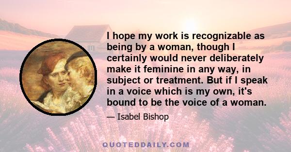 I hope my work is recognizable as being by a woman, though I certainly would never deliberately make it feminine in any way, in subject or treatment. But if I speak in a voice which is my own, it's bound to be the voice 