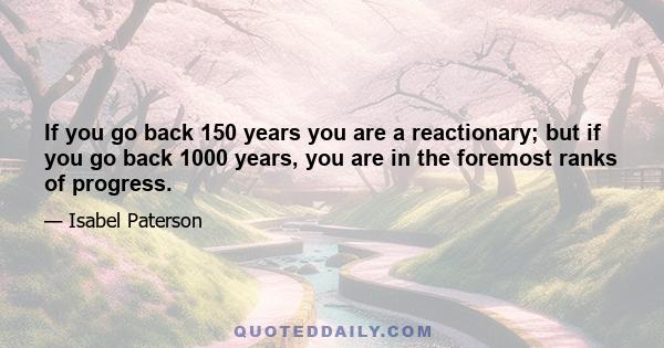 If you go back 150 years you are a reactionary; but if you go back 1000 years, you are in the foremost ranks of progress.