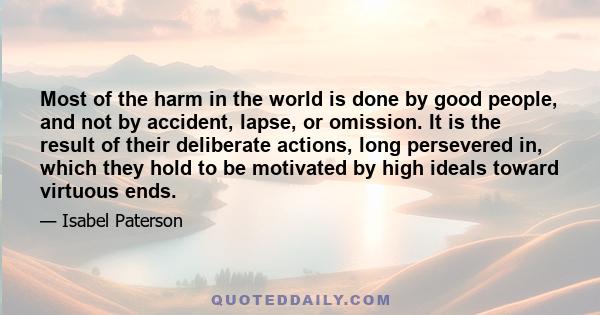 Most of the harm in the world is done by good people, and not by accident, lapse, or omission. It is the result of their deliberate actions, long persevered in, which they hold to be motivated by high ideals toward