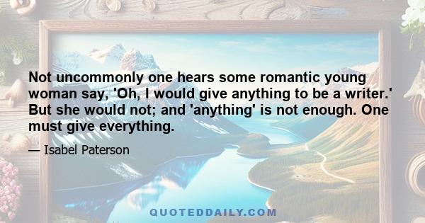 Not uncommonly one hears some romantic young woman say, 'Oh, I would give anything to be a writer.' But she would not; and 'anything' is not enough. One must give everything.