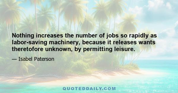 Nothing increases the number of jobs so rapidly as labor-saving machinery, because it releases wants theretofore unknown, by permitting leisure.