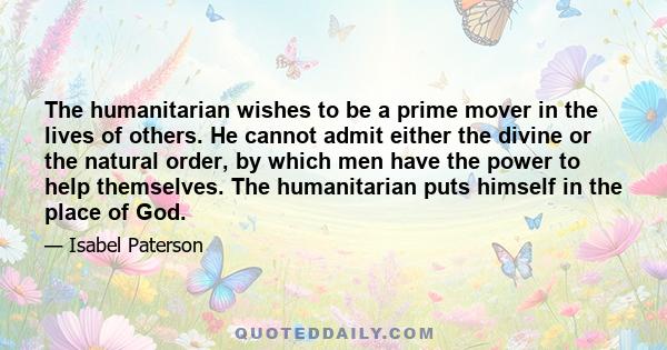 The humanitarian wishes to be a prime mover in the lives of others. He cannot admit either the divine or the natural order, by which men have the power to help themselves. The humanitarian puts himself in the place of