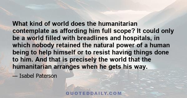 What kind of world does the humanitarian contemplate as affording him full scope? It could only be a world filled with breadlines and hospitals, in which nobody retained the natural power of a human being to help