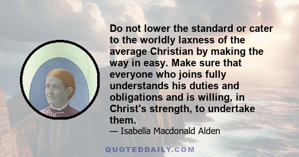 Do not lower the standard or cater to the worldly laxness of the average Christian by making the way in easy. Make sure that everyone who joins fully understands his duties and obligations and is willing, in Christ's