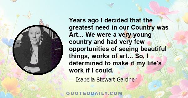 Years ago I decided that the greatest need in our Country was Art... We were a very young country and had very few opportunities of seeing beautiful things, works of art... So, I determined to make it my life's work if